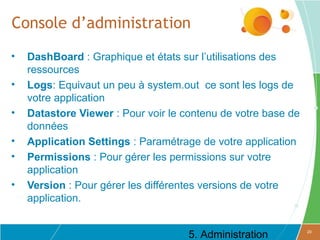 Console d’administration
•   DashBoard : Graphique et états sur l’utilisations des
    ressources
•   Logs: Equivaut un peu à system.out ce sont les logs de
    votre application
•   Datastore Viewer : Pour voir le contenu de votre base de
    données
•   Application Settings : Paramétrage de votre application
•   Permissions : Pour gérer les permissions sur votre
    application
•   Version : Pour gérer les différentes versions de votre
    application.


                                     5. Administration         20
 