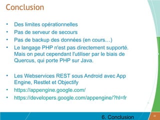 Conclusion
•   Des limites opérationnelles
•   Pas de serveur de secours
•   Pas de backup des données (en cours…)
•   Le langage PHP n'est pas directement supporté.
    Mais on peut cependant l'utiliser par le biais de
    Quercus, qui porte PHP sur Java.

•   Les Webservices REST sous Android avec App
    Engine, Restlet et Objectify
•   https://appengine.google.com/
•   https://developers.google.com/appengine/?hl=fr


                                         6. Conclusion   22
 