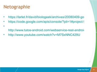 Netographie
•   https://larlet.fr/david/biologeek/archives/20080409-google-app-
•   https://code.google.com/apis/console/?pli=1#project:92331301
•
    http://www.tutos-android.com/webservice-rest-android-appeng
•   http://www.youtube.com/watch?v=M7SxNNC429U




                                                    Google App Engine   23
 