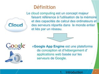 Définition
Le cloud computing est un concept majeur
   faisant référence à l'utilisation de la mémoire
   et des capacités de calcul des ordinateurs et
   des serveurs répartis dans le monde entier
   et liés par un réseau.




   «Google App Engine est une plateforme
     de conception et d’hébergement d'
     applications web basée sur les
     serveurs de Google.



                       1. Introduction           4
 