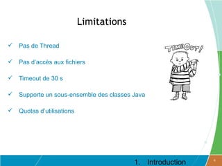Limitations

   Pas de Thread

   Pas d’accès aux fichiers

   Timeout de 30 s

   Supporte un sous-ensemble des classes Java

   Quotas d’utilisations




                                          1. Introduction   6
 