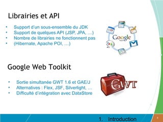 Librairies et API
•       Support d’un sous-ensemble du JDK
•       Support de quelques API (JSP, JPA, …)
•       Nombre de librairies ne fonctionnent pas
•       (Hibernate, Apache POI, …)




    Google Web Toolkit
    •    Sortie simultanée GWT 1.6 et GAE/J
    •    Alternatives : Flex, JSF, Silverlight, …
    •    Difficulté d’intégration avec DataStore




                                                    1. Introduction   8
 