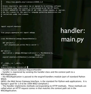 handler:
main.py
- handler classes subclass RequestHandler
- handler is registered by sending the handler class and the context path to a
WSGIApplication.
- the WSGIApplication is passed to the wsgiref.handlers module (part of standard Python
WSGI).
(WSGI, the Web Server Gateway Interface, is the standard for Python web applications. It is
Django’s goal for 1.0 to be 100% WSGI compliant.)
- The Handler implements methods corresponding to HTTP methods. These methods are
called when an HTTP request comes in that matches the context path set in the
WSGIApplication.
 