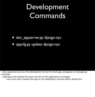 Development
Commands
• dev_appserver.py django-nyc
• appcfg.py update django-nyc
- dev_appserver.py runs the development server for that app, analagous to manage.py
runserver
- appcfg.py will upload the latest version of the application to Google

 - you must have created the app on the AppEngine console before doing this
 