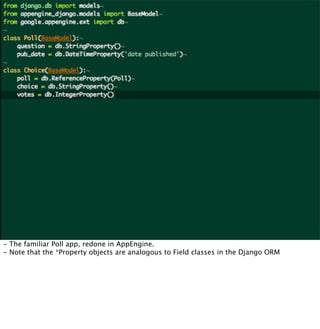 - The familiar Poll app, redone in AppEngine.
- Note that the *Property objects are analogous to Field classes in the Django ORM
 
