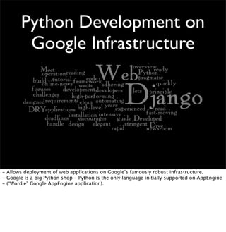 Python Development on
Google Infrastructure
- Allows deployment of web applications on Google’s famously robust infrastructure.
- Google is a big Python shop - Python is the only language initially supported on AppEngine
- (“Wordle” Google AppEngine application).
 
