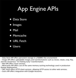 • Data Store
• Images
• Mail
• Memcache
• URL Fetch
• Users
App Engine APIs
- Data Store API offers persistent storage in a RDBMS-like environment
- Image API offers uploadable images and transformations such as resize, rotate, crop, ﬂip,
and the mysterious “I’m feeling lucky” transformation.
- Mail API offers email services.
- Memcache API offers use of the same memory caching technology used in production
Django deployments.
- URL Fetch offers HTTP client services, allowing HTTP access to other web services.
- Users API offers integration with Google Accounts.
 