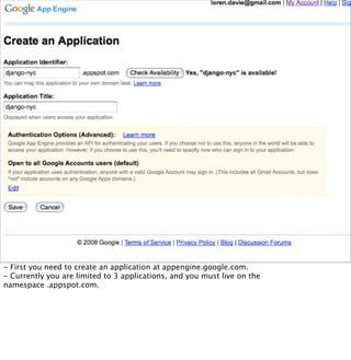 - First you need to create an application at appengine.google.com.
- Currently you are limited to 3 applications, and you must live on the
namespace .appspot.com.
 