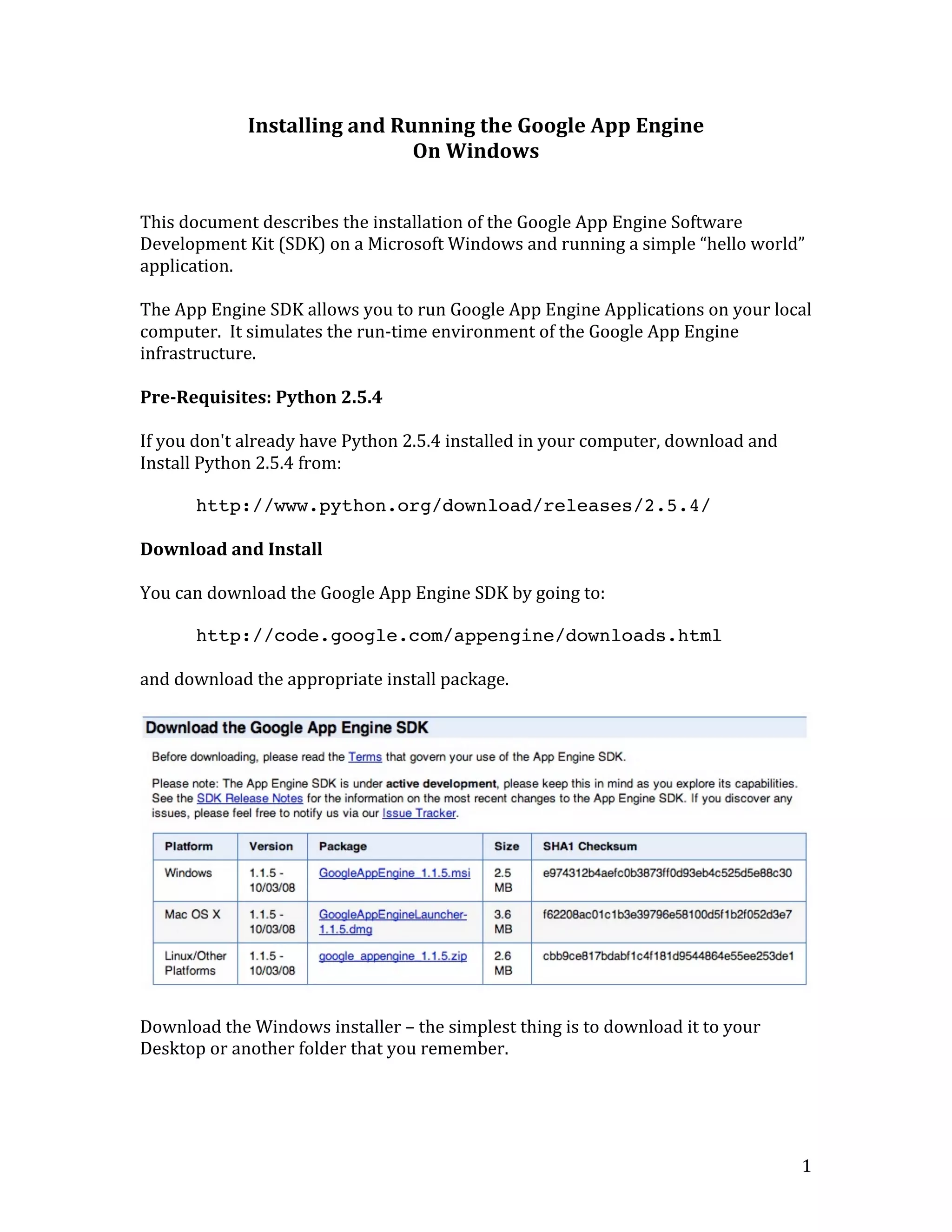   1	
  
Installing	
  and	
  Running	
  the	
  Google	
  App	
  Engine	
  
On	
  Windows	
  
	
  
	
  
This	
  document	
  describes	
  the	
  installation	
  of	
  the	
  Google	
  App	
  Engine	
  Software	
  
Development	
  Kit	
  (SDK)	
  on	
  a	
  Microsoft	
  Windows	
  and	
  running	
  a	
  simple	
  “hello	
  world”	
  
application.	
  
	
  
The	
  App	
  Engine	
  SDK	
  allows	
  you	
  to	
  run	
  Google	
  App	
  Engine	
  Applications	
  on	
  your	
  local	
  
computer.	
  	
  It	
  simulates	
  the	
  run-­‐time	
  environment	
  of	
  the	
  Google	
  App	
  Engine	
  
infrastructure.	
  
	
  
Pre-­Requisites:	
  Python	
  2.5.4	
  
	
  
If	
  you	
  don't	
  already	
  have	
  Python	
  2.5.4	
  installed	
  in	
  your	
  computer,	
  download	
  and	
  
Install	
  Python	
  2.5.4	
  from:	
  
	
  
http://www.python.org/download/releases/2.5.4/
	
  
Download	
  and	
  Install	
  
	
  
You	
  can	
  download	
  the	
  Google	
  App	
  Engine	
  SDK	
  by	
  going	
  to:	
  
	
  
http://code.google.com/appengine/downloads.html
	
  
and	
  download	
  the	
  appropriate	
  install	
  package.	
  
	
  
	
  
	
  
Download	
  the	
  Windows	
  installer	
  –	
  the	
  simplest	
  thing	
  is	
  to	
  download	
  it	
  to	
  your	
  
Desktop	
  or	
  another	
  folder	
  that	
  you	
  remember.	
  
	
  
 
