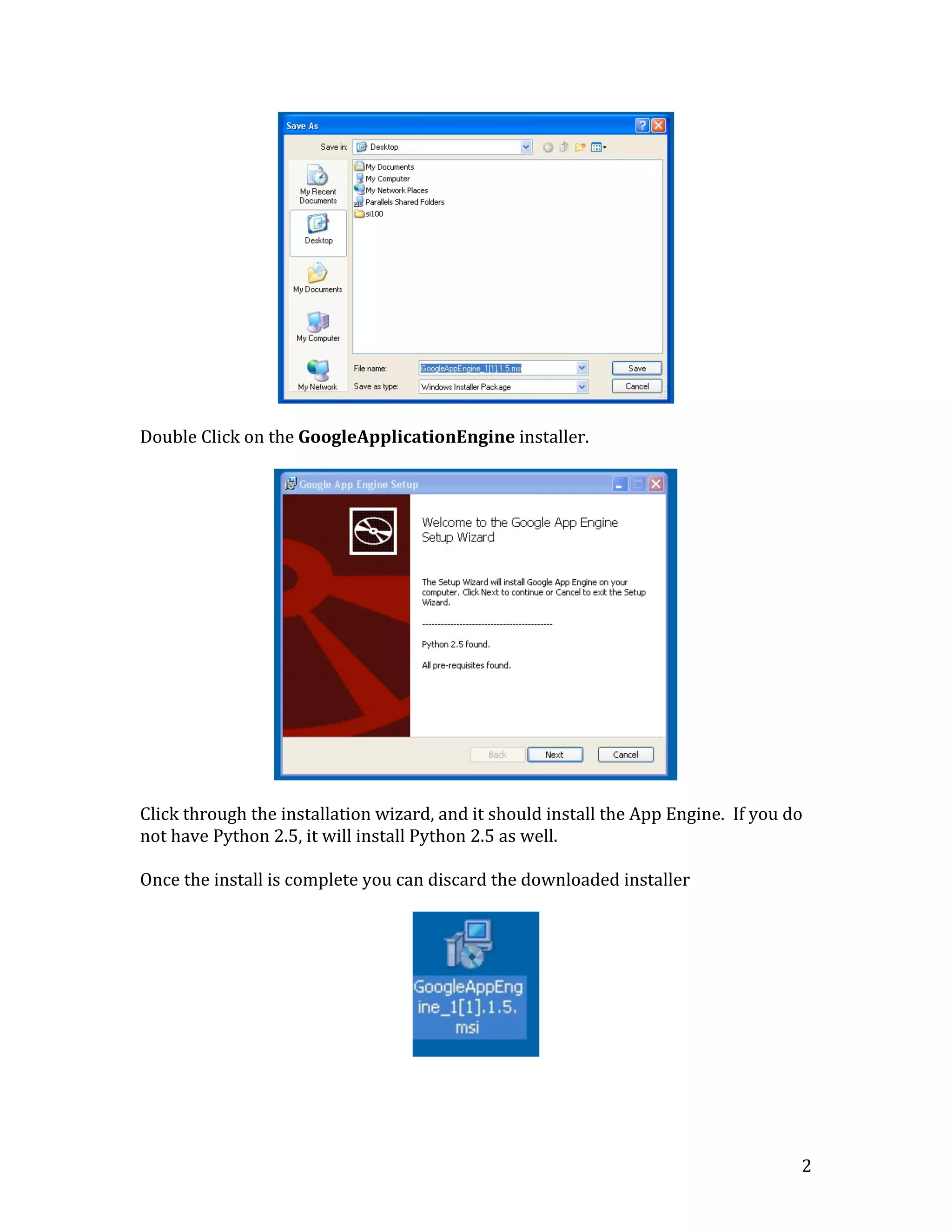   2	
  
	
  
	
  
Double	
  Click	
  on	
  the	
  GoogleApplicationEngine	
  installer.	
  
	
  
	
  
	
  
Click	
  through	
  the	
  installation	
  wizard,	
  and	
  it	
  should	
  install	
  the	
  App	
  Engine.	
  	
  If	
  you	
  do	
  
not	
  have	
  Python	
  2.5,	
  it	
  will	
  install	
  Python	
  2.5	
  as	
  well.	
  
	
  
Once	
  the	
  install	
  is	
  complete	
  you	
  can	
  discard	
  the	
  downloaded	
  installer	
  
	
  
	
  
	
  
	
  
 