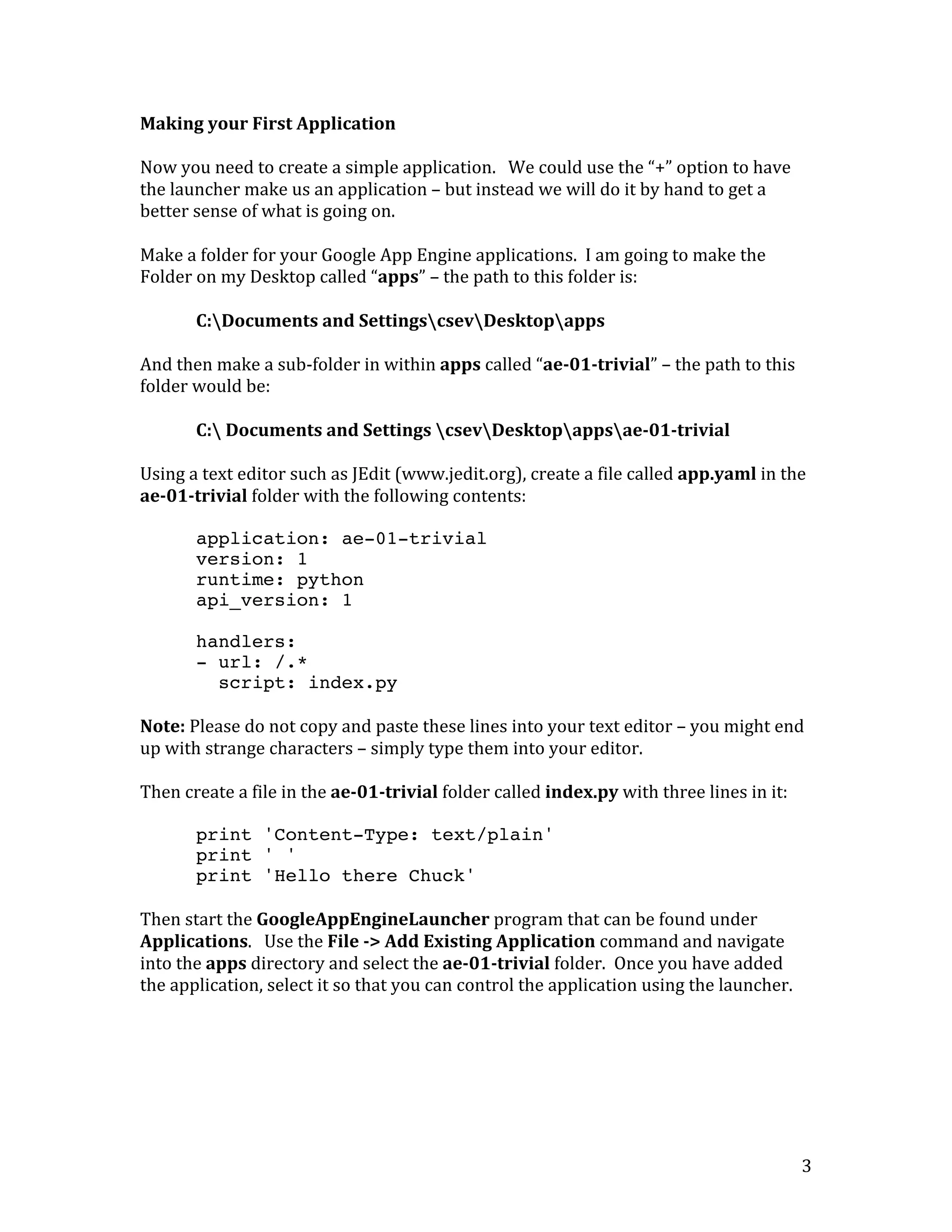   3	
  
Making	
  your	
  First	
  Application	
  
	
  
Now	
  you	
  need	
  to	
  create	
  a	
  simple	
  application.	
  	
  	
  We	
  could	
  use	
  the	
  “+”	
  option	
  to	
  have	
  
the	
  launcher	
  make	
  us	
  an	
  application	
  –	
  but	
  instead	
  we	
  will	
  do	
  it	
  by	
  hand	
  to	
  get	
  a	
  
better	
  sense	
  of	
  what	
  is	
  going	
  on.	
  
	
  
Make	
  a	
  folder	
  for	
  your	
  Google	
  App	
  Engine	
  applications.	
  	
  I	
  am	
  going	
  to	
  make	
  the	
  
Folder	
  on	
  my	
  Desktop	
  called	
  “apps”	
  –	
  the	
  path	
  to	
  this	
  folder	
  is:	
  
	
  
	
  	
  	
   C:Documents	
  and	
  SettingscsevDesktopapps	
  
	
  
And	
  then	
  make	
  a	
  sub-­‐folder	
  in	
  within	
  apps	
  called	
  “ae-­01-­trivial”	
  –	
  the	
  path	
  to	
  this	
  
folder	
  would	
  be:	
  
	
  
C:	
  Documents	
  and	
  Settings	
  csevDesktopappsae-­01-­trivial	
  
	
  
Using	
  a	
  text	
  editor	
  such	
  as	
  JEdit	
  (www.jedit.org),	
  create	
  a	
  file	
  called	
  app.yaml	
  in	
  the	
  
ae-­01-­trivial	
  folder	
  with	
  the	
  following	
  contents:	
  
	
  
application: ae-01-trivial
version: 1
runtime: python
api_version: 1
handlers:
- url: /.*
script: index.py
	
  
Note:	
  Please	
  do	
  not	
  copy	
  and	
  paste	
  these	
  lines	
  into	
  your	
  text	
  editor	
  –	
  you	
  might	
  end	
  
up	
  with	
  strange	
  characters	
  –	
  simply	
  type	
  them	
  into	
  your	
  editor.	
  
	
  
Then	
  create	
  a	
  file	
  in	
  the	
  ae-­01-­trivial	
  folder	
  called	
  index.py	
  with	
  three	
  lines	
  in	
  it:	
  
	
  
print 'Content-Type: text/plain'
print ' '
print 'Hello there Chuck'
	
  
Then	
  start	
  the	
  GoogleAppEngineLauncher	
  program	
  that	
  can	
  be	
  found	
  under	
  
Applications.	
  	
  	
  Use	
  the	
  File	
  -­>	
  Add	
  Existing	
  Application	
  command	
  and	
  navigate	
  
into	
  the	
  apps	
  directory	
  and	
  select	
  the	
  ae-­01-­trivial	
  folder.	
  	
  Once	
  you	
  have	
  added	
  
the	
  application,	
  select	
  it	
  so	
  that	
  you	
  can	
  control	
  the	
  application	
  using	
  the	
  launcher.	
  
	
  
 