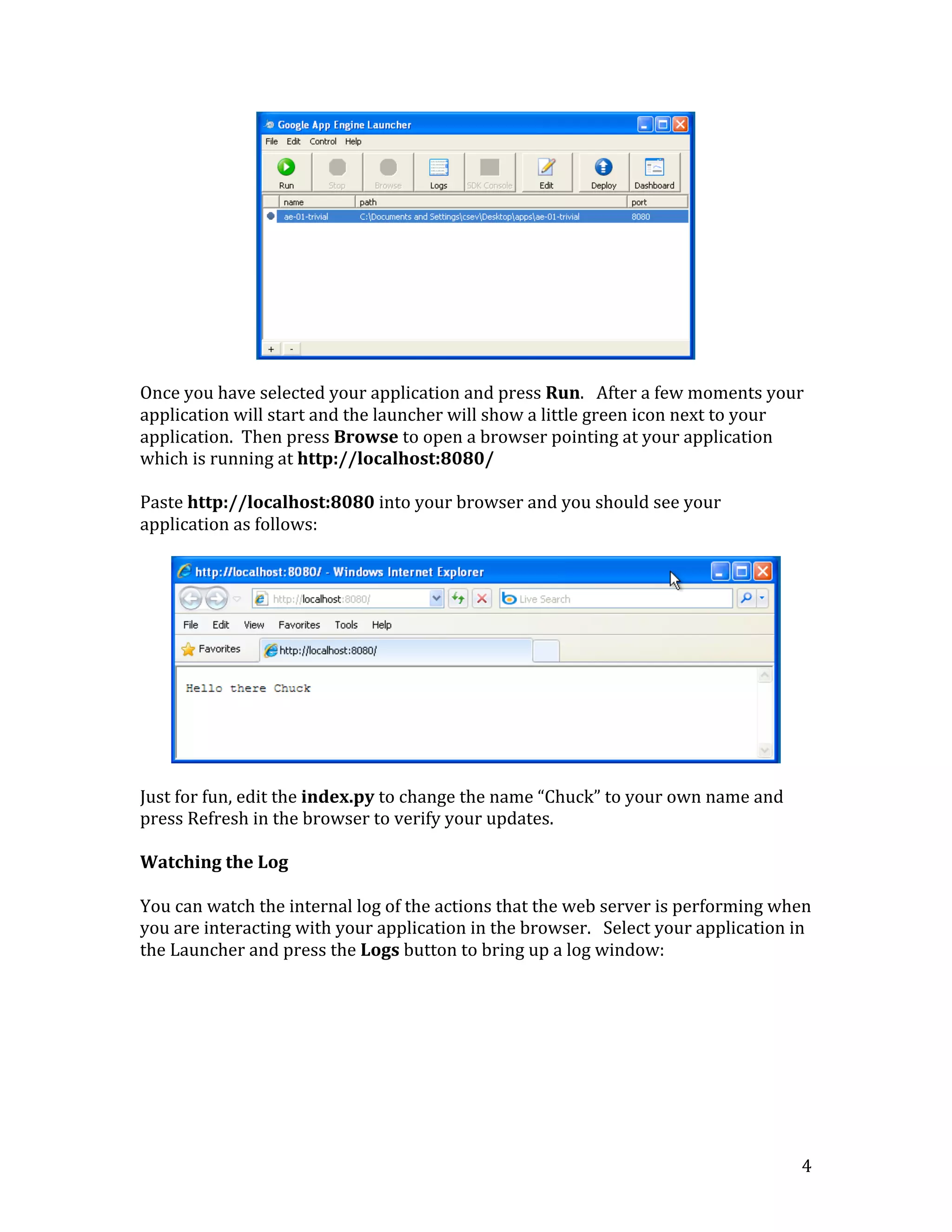   4	
  
	
  
	
  
Once	
  you	
  have	
  selected	
  your	
  application	
  and	
  press	
  Run.	
  	
  	
  After	
  a	
  few	
  moments	
  your	
  
application	
  will	
  start	
  and	
  the	
  launcher	
  will	
  show	
  a	
  little	
  green	
  icon	
  next	
  to	
  your	
  
application.	
  	
  Then	
  press	
  Browse	
  to	
  open	
  a	
  browser	
  pointing	
  at	
  your	
  application	
  
which	
  is	
  running	
  at	
  http://localhost:8080/	
  
	
  
Paste	
  http://localhost:8080	
  into	
  your	
  browser	
  and	
  you	
  should	
  see	
  your	
  
application	
  as	
  follows:	
  
	
  
	
  
	
  
Just	
  for	
  fun,	
  edit	
  the	
  index.py	
  to	
  change	
  the	
  name	
  “Chuck”	
  to	
  your	
  own	
  name	
  and	
  
press	
  Refresh	
  in	
  the	
  browser	
  to	
  verify	
  your	
  updates.	
  
	
  
Watching	
  the	
  Log	
  
	
  
You	
  can	
  watch	
  the	
  internal	
  log	
  of	
  the	
  actions	
  that	
  the	
  web	
  server	
  is	
  performing	
  when	
  
you	
  are	
  interacting	
  with	
  your	
  application	
  in	
  the	
  browser.	
  	
  	
  Select	
  your	
  application	
  in	
  
the	
  Launcher	
  and	
  press	
  the	
  Logs	
  button	
  to	
  bring	
  up	
  a	
  log	
  window:	
  
	
  
 