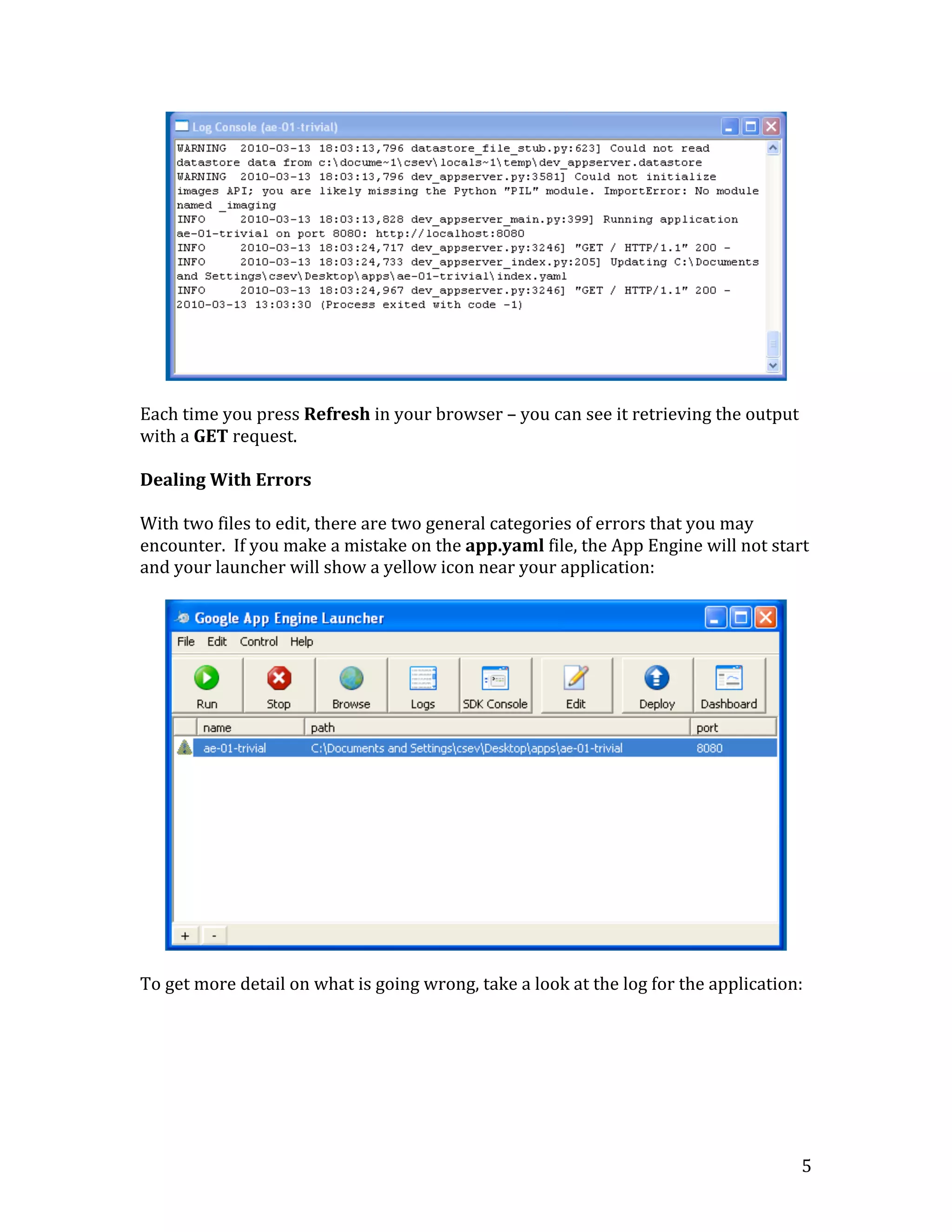   5	
  
	
  
	
  
Each	
  time	
  you	
  press	
  Refresh	
  in	
  your	
  browser	
  –	
  you	
  can	
  see	
  it	
  retrieving	
  the	
  output	
  
with	
  a	
  GET	
  request.	
  	
  
	
  
Dealing	
  With	
  Errors	
  
	
  
With	
  two	
  files	
  to	
  edit,	
  there	
  are	
  two	
  general	
  categories	
  of	
  errors	
  that	
  you	
  may	
  
encounter.	
  	
  If	
  you	
  make	
  a	
  mistake	
  on	
  the	
  app.yaml	
  file,	
  the	
  App	
  Engine	
  will	
  not	
  start	
  
and	
  your	
  launcher	
  will	
  show	
  a	
  yellow	
  icon	
  near	
  your	
  application:	
  
	
  
	
  
	
  
To	
  get	
  more	
  detail	
  on	
  what	
  is	
  going	
  wrong,	
  take	
  a	
  look	
  at	
  the	
  log	
  for	
  the	
  application:	
  
	
  
 