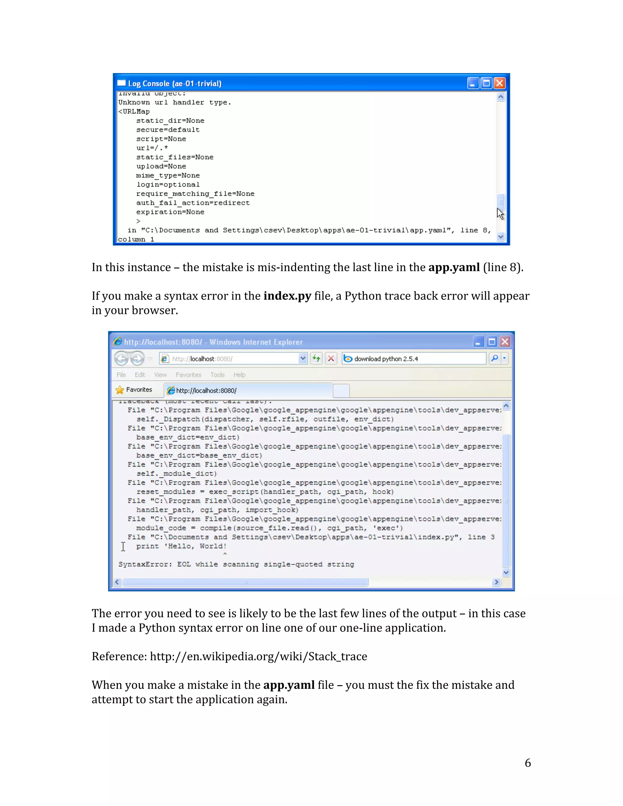   6	
  
	
  
	
  
In	
  this	
  instance	
  –	
  the	
  mistake	
  is	
  mis-­‐indenting	
  the	
  last	
  line	
  in	
  the	
  app.yaml	
  (line	
  8).	
  
	
  
If	
  you	
  make	
  a	
  syntax	
  error	
  in	
  the	
  index.py	
  file,	
  a	
  Python	
  trace	
  back	
  error	
  will	
  appear	
  
in	
  your	
  browser.	
  	
  	
  
	
  
	
  
	
  
The	
  error	
  you	
  need	
  to	
  see	
  is	
  likely	
  to	
  be	
  the	
  last	
  few	
  lines	
  of	
  the	
  output	
  –	
  in	
  this	
  case	
  
I	
  made	
  a	
  Python	
  syntax	
  error	
  on	
  line	
  one	
  of	
  our	
  one-­‐line	
  application.	
  
	
  
Reference:	
  http://en.wikipedia.org/wiki/Stack_trace	
  
	
  
When	
  you	
  make	
  a	
  mistake	
  in	
  the	
  app.yaml	
  file	
  –	
  you	
  must	
  the	
  fix	
  the	
  mistake	
  and	
  
attempt	
  to	
  start	
  the	
  application	
  again.	
  	
  	
  	
  
	
  
 