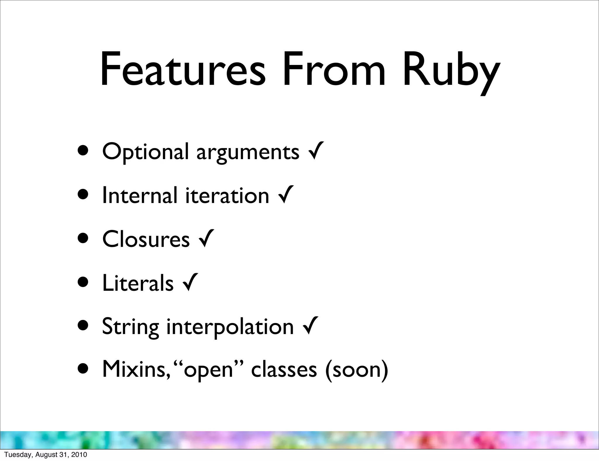 Features From Ruby
                    • Optional arguments ✓
                    • Internal iteration ✓
                    • Closures ✓
                    • Literals ✓
                    • String interpolation ✓
                    • Mixins, “open” classes (soon)
Tuesday, August 31, 2010
 
