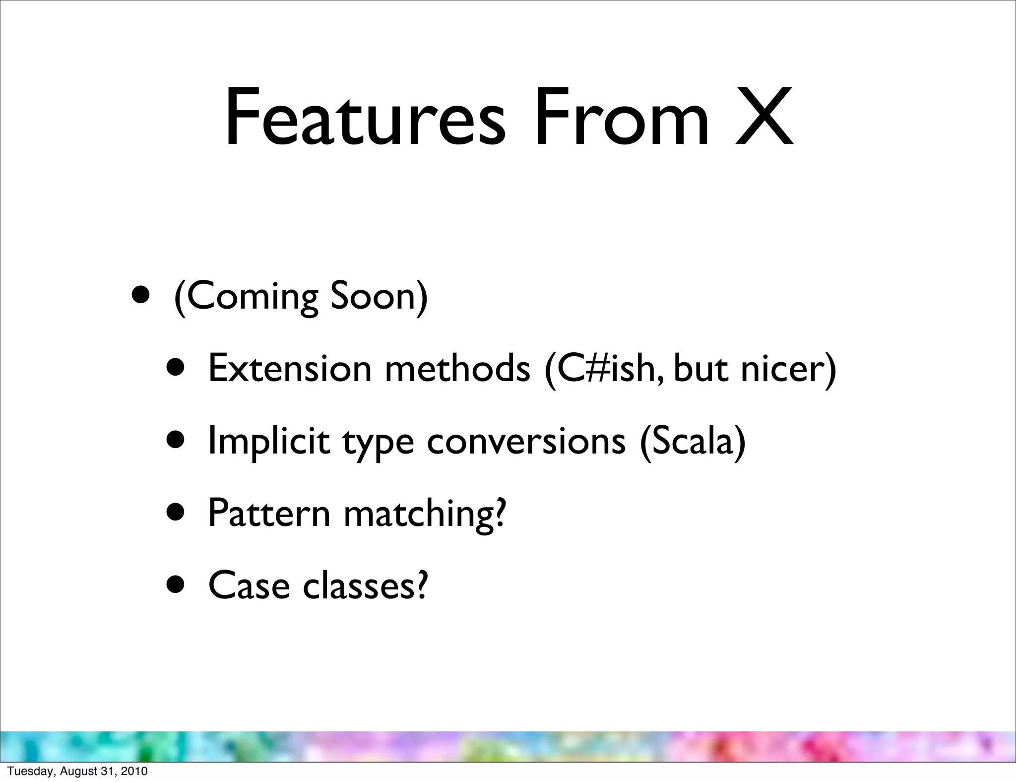 Features From X

                    • (Coming Soon)
                     • Extension methods (C#ish, but nicer)
                     • Implicit type conversions (Scala)
                     • Pattern matching?
                     • Case classes?

Tuesday, August 31, 2010
 