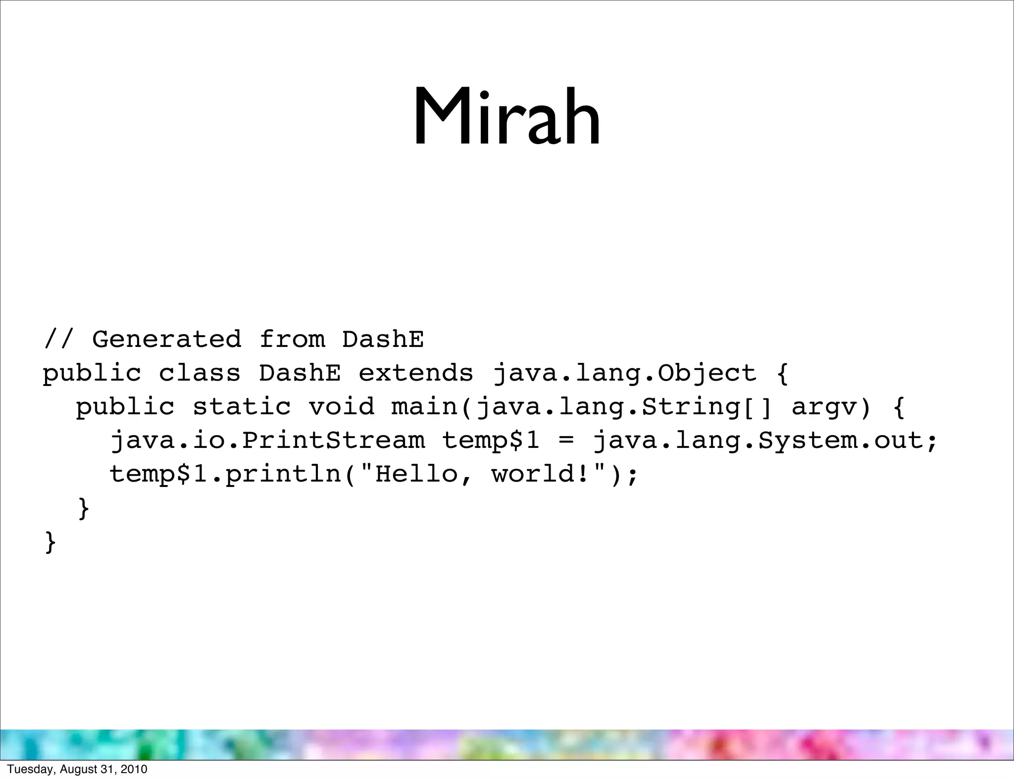 Mirah

      // Generated from DashE
      public class DashE extends java.lang.Object {
        public static void main(java.lang.String[] argv) {
          java.io.PrintStream temp$1 = java.lang.System.out;
          temp$1.println("Hello, world!");
        }
      }




Tuesday, August 31, 2010
 