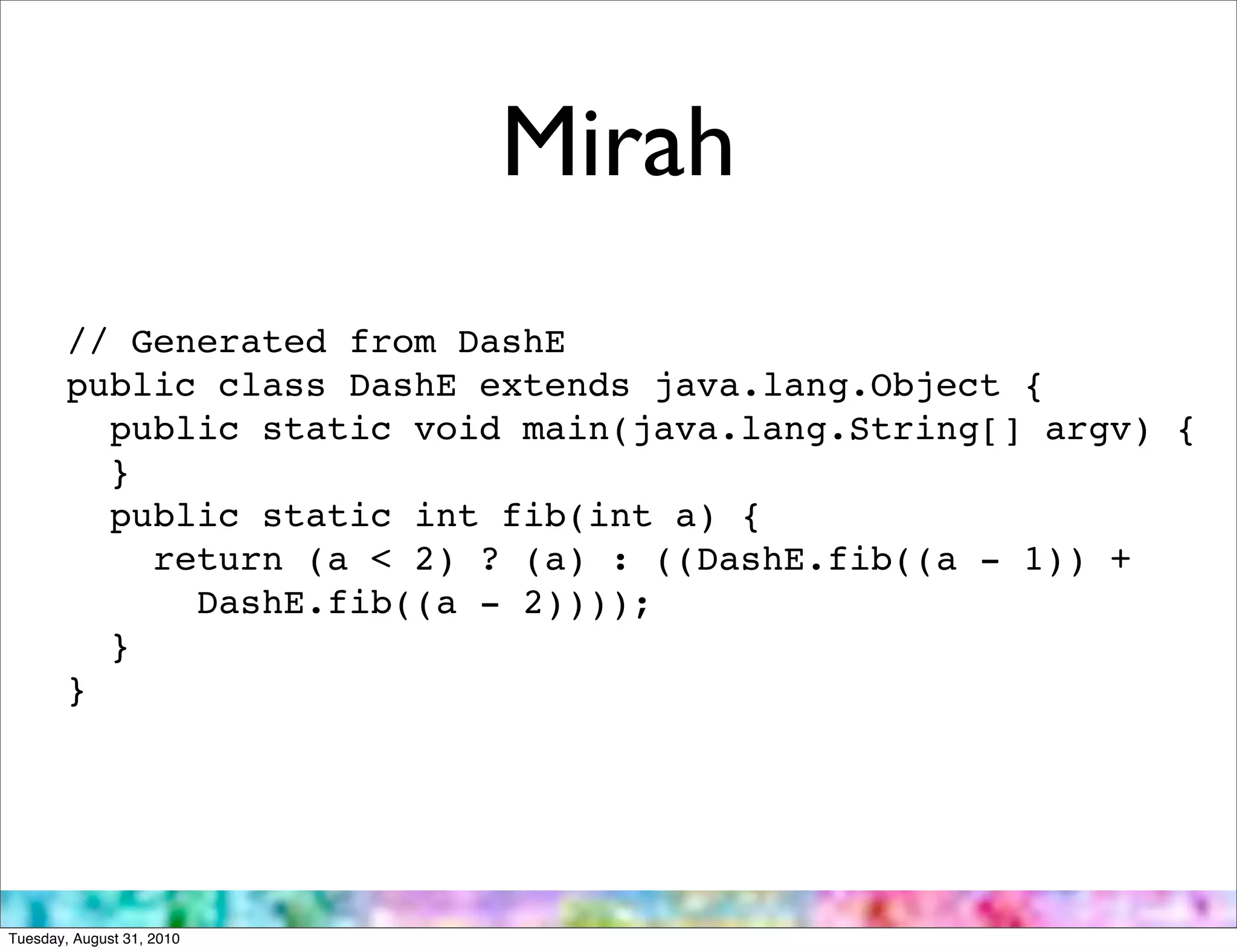 Mirah
        // Generated from DashE
        public class DashE extends java.lang.Object {
          public static void main(java.lang.String[] argv) {
          }
          public static int fib(int a) {
            return (a < 2) ? (a) : ((DashE.fib((a - 1)) +
              DashE.fib((a - 2))));
          }
        }




Tuesday, August 31, 2010
 