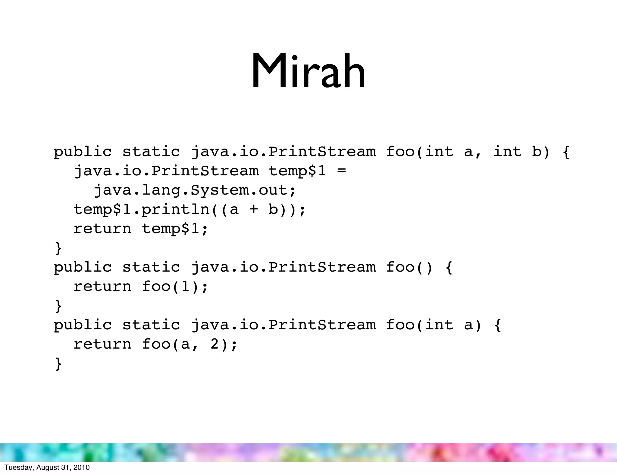 Mirah
             public static java.io.PrintStream foo(int a, int b) {
               java.io.PrintStream temp$1 =
                 java.lang.System.out;
               temp$1.println((a + b));
               return temp$1;
             }
             public static java.io.PrintStream foo() {
               return foo(1);
             }
             public static java.io.PrintStream foo(int a) {
               return foo(a, 2);
             }




Tuesday, August 31, 2010
 