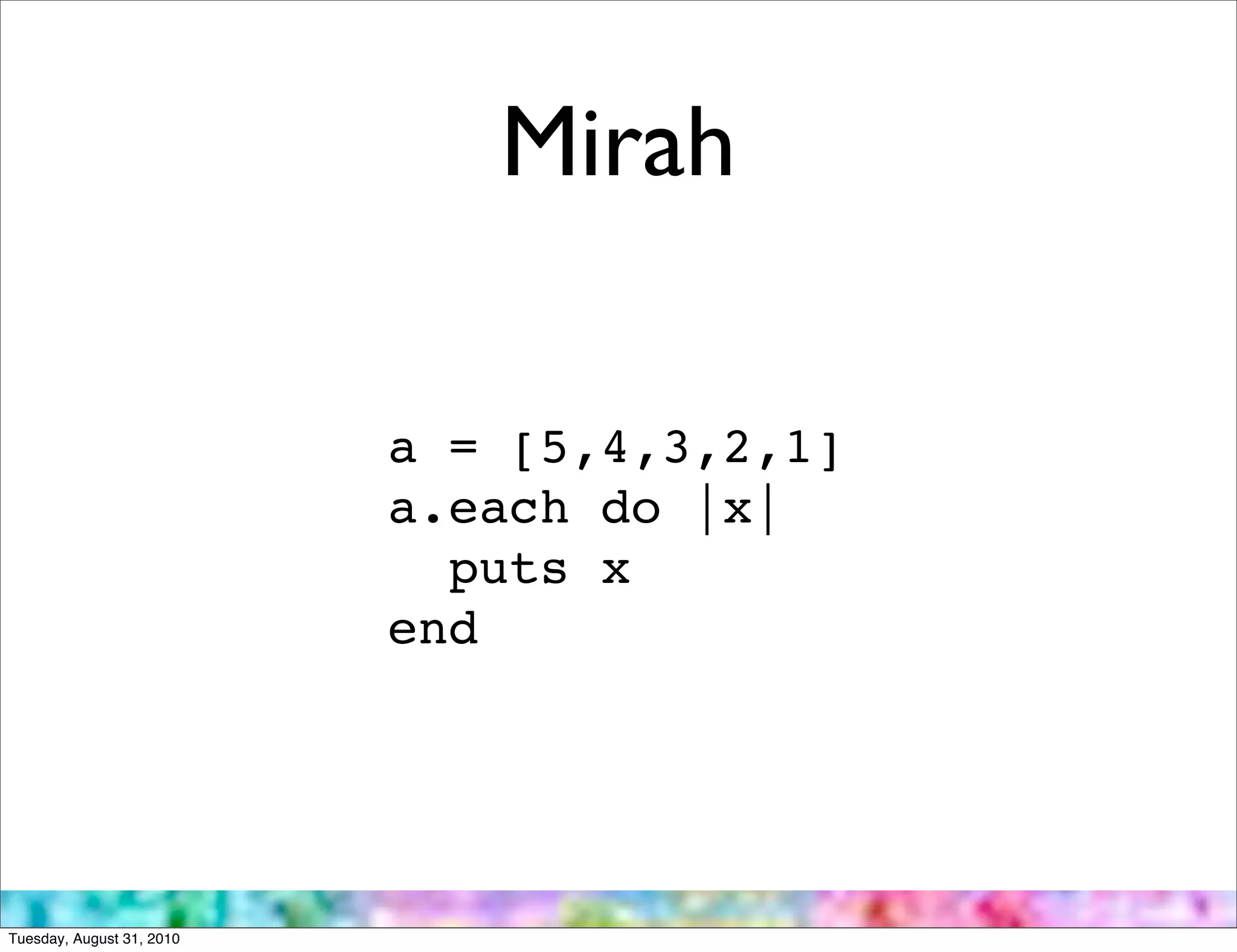 Mirah

                           a = [5,4,3,2,1]
                           a.each do |x|
                             puts x
                           end




Tuesday, August 31, 2010
 