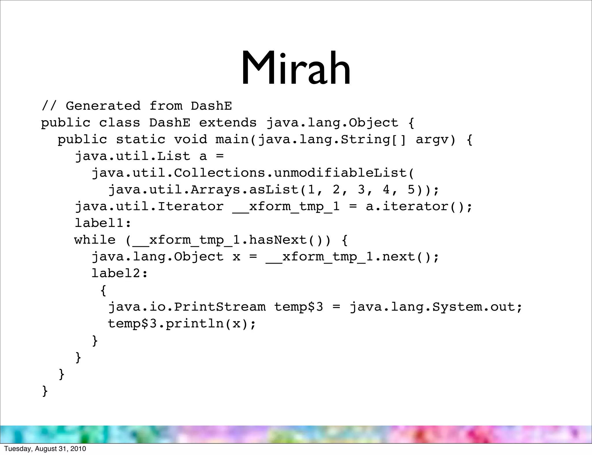 Mirah
          // Generated from DashE
          public class DashE extends java.lang.Object {
            public static void main(java.lang.String[] argv) {
              java.util.List a =
                java.util.Collections.unmodifiableList(
                   java.util.Arrays.asList(1, 2, 3, 4, 5));
              java.util.Iterator __xform_tmp_1 = a.iterator();
              label1:
              while (__xform_tmp_1.hasNext()) {
                java.lang.Object x = __xform_tmp_1.next();
                label2:
                  {
                   java.io.PrintStream temp$3 = java.lang.System.out;
                   temp$3.println(x);
                }
              }
            }
          }



Tuesday, August 31, 2010
 