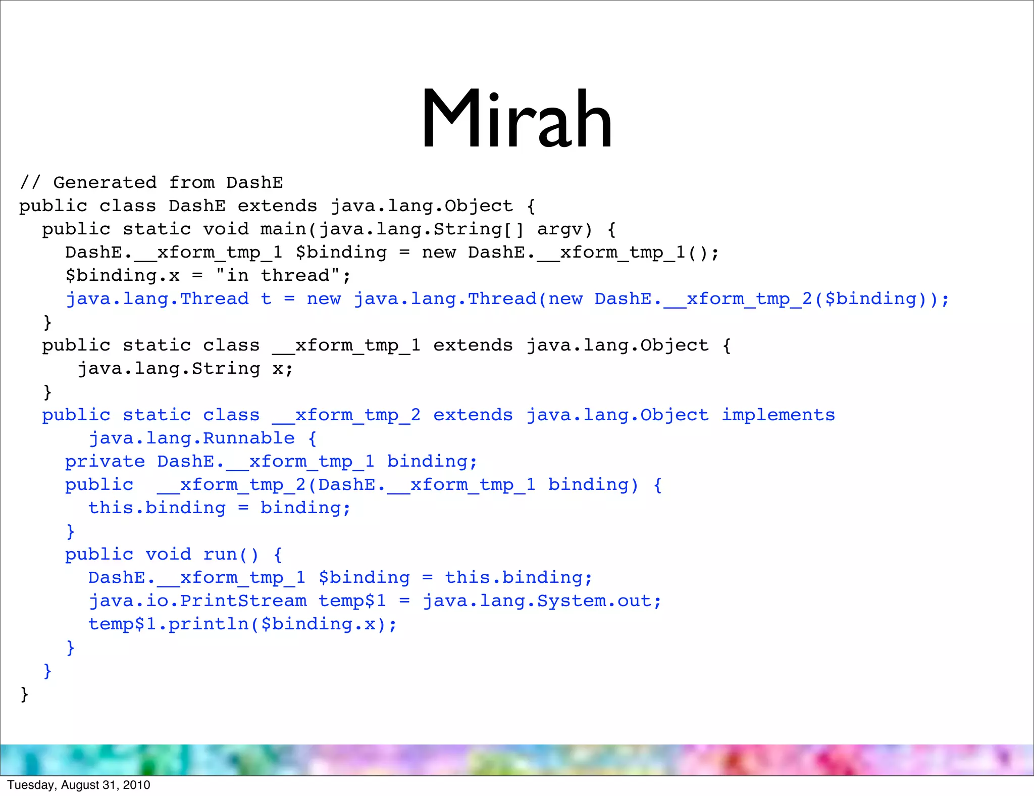 // Generated from DashE
                                   Mirah
 public class DashE extends java.lang.Object {
   public static void main(java.lang.String[] argv) {
     DashE.__xform_tmp_1 $binding = new DashE.__xform_tmp_1();
     $binding.x = "in thread";
     java.lang.Thread t = new java.lang.Thread(new DashE.__xform_tmp_2($binding));
   }
   public static class __xform_tmp_1 extends java.lang.Object {
       java.lang.String x;
   }
   public static class __xform_tmp_2 extends java.lang.Object implements
        java.lang.Runnable {
     private DashE.__xform_tmp_1 binding;
     public __xform_tmp_2(DashE.__xform_tmp_1 binding) {
        this.binding = binding;
     }
     public void run() {
        DashE.__xform_tmp_1 $binding = this.binding;
        java.io.PrintStream temp$1 = java.lang.System.out;
        temp$1.println($binding.x);
     }
   }
 }



Tuesday, August 31, 2010
 
