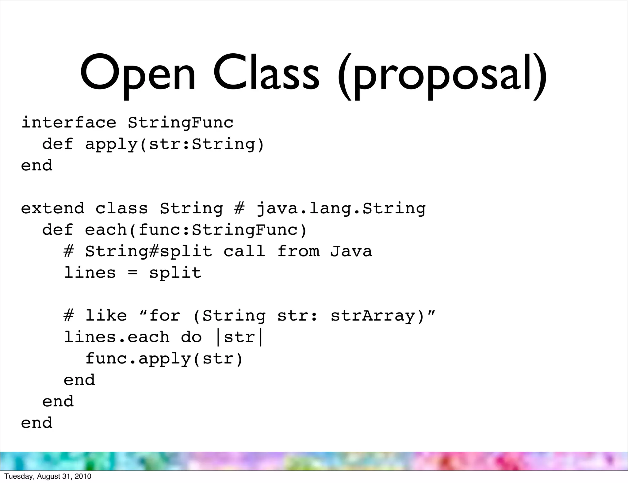 Open Class (proposal)
    interface StringFunc
      def apply(str:String)
    end

    extend class String # java.lang.String
      def each(func:StringFunc)
        # String#split call from Java
        lines = split

        # like “for (String str: strArray)”
        lines.each do |str|
          func.apply(str)
        end
      end
    end

Tuesday, August 31, 2010
 
