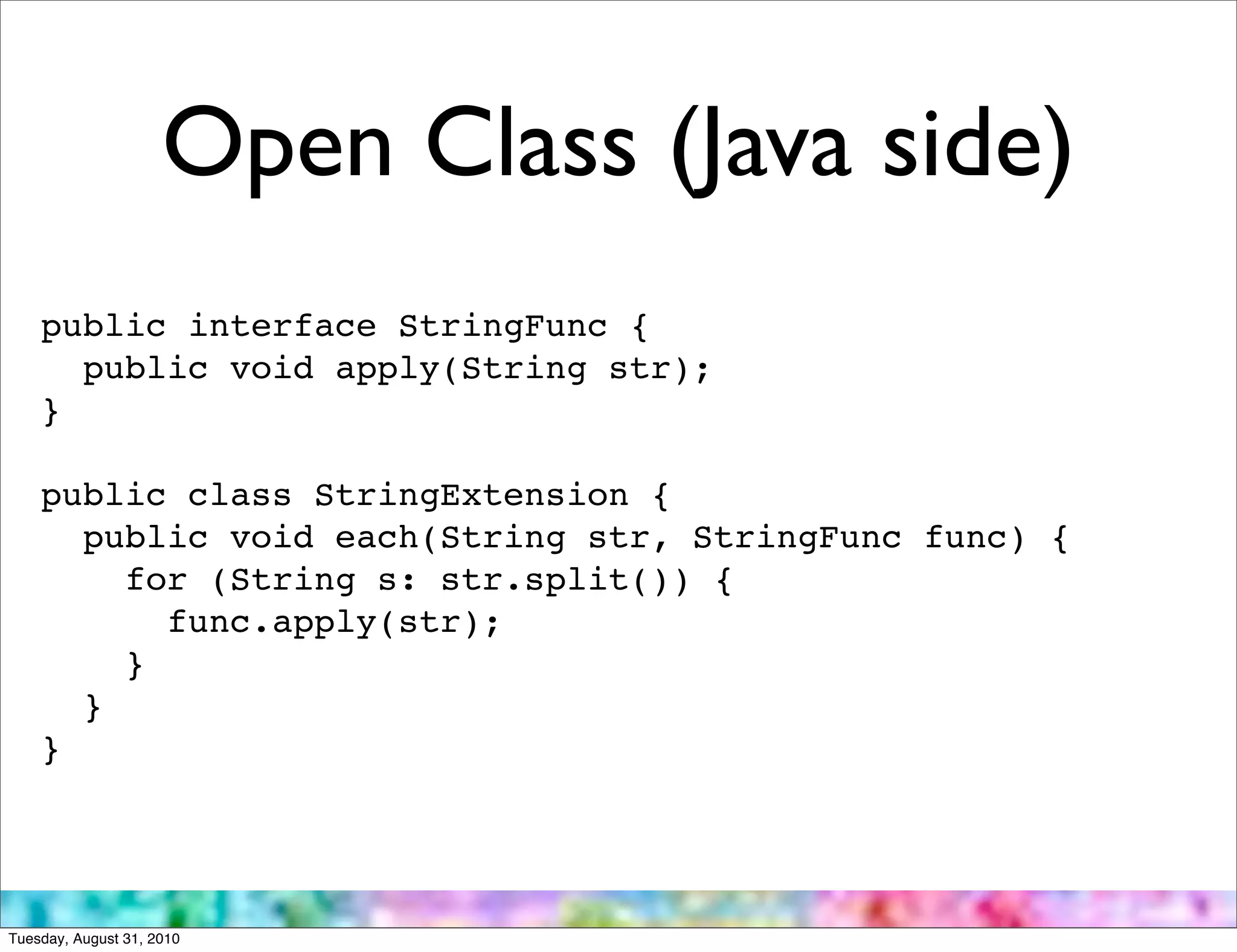 Open Class (Java side)
    public interface StringFunc {
      public void apply(String str);
    }

    public class StringExtension {
      public void each(String str, StringFunc func) {
        for (String s: str.split()) {
          func.apply(str);
        }
      }
    }




Tuesday, August 31, 2010
 