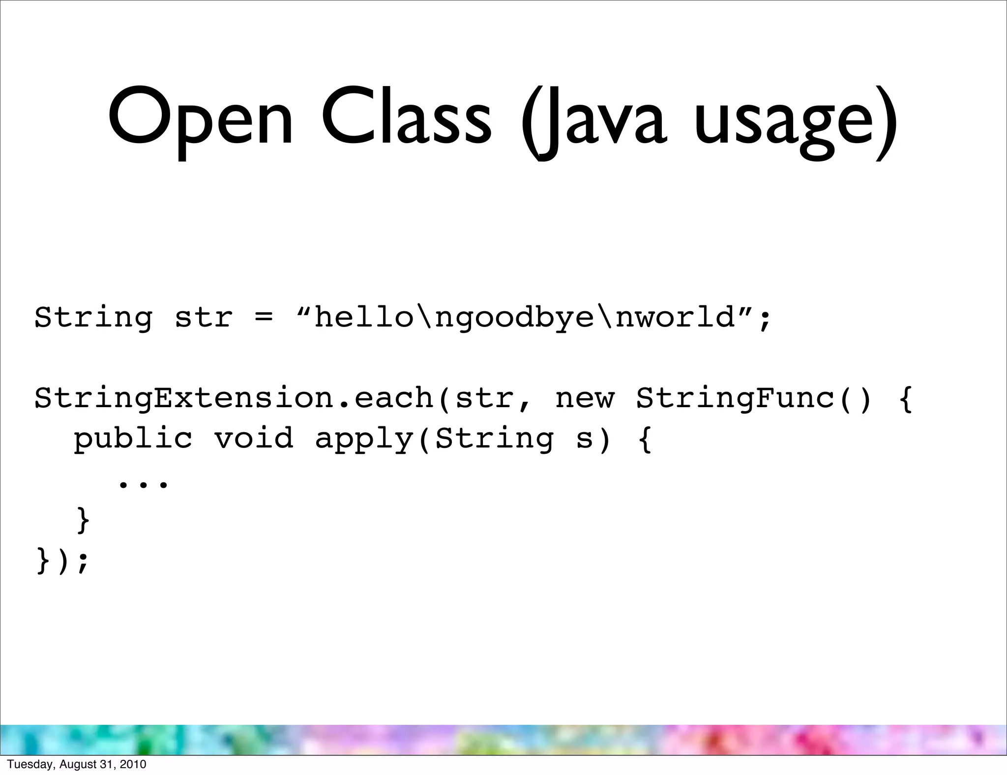 Open Class (Java usage)

    String str = “hellongoodbyenworld”;

    StringExtension.each(str, new StringFunc() {
      public void apply(String s) {
        ...
      }
    });




Tuesday, August 31, 2010
 