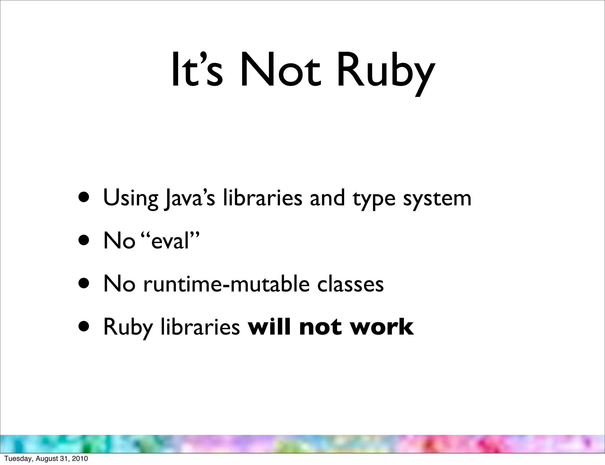 It’s Not Ruby

                    • Using Java’s libraries and type system
                    • No “eval”
                    • No runtime-mutable classes
                    • Ruby libraries will not work

Tuesday, August 31, 2010
 