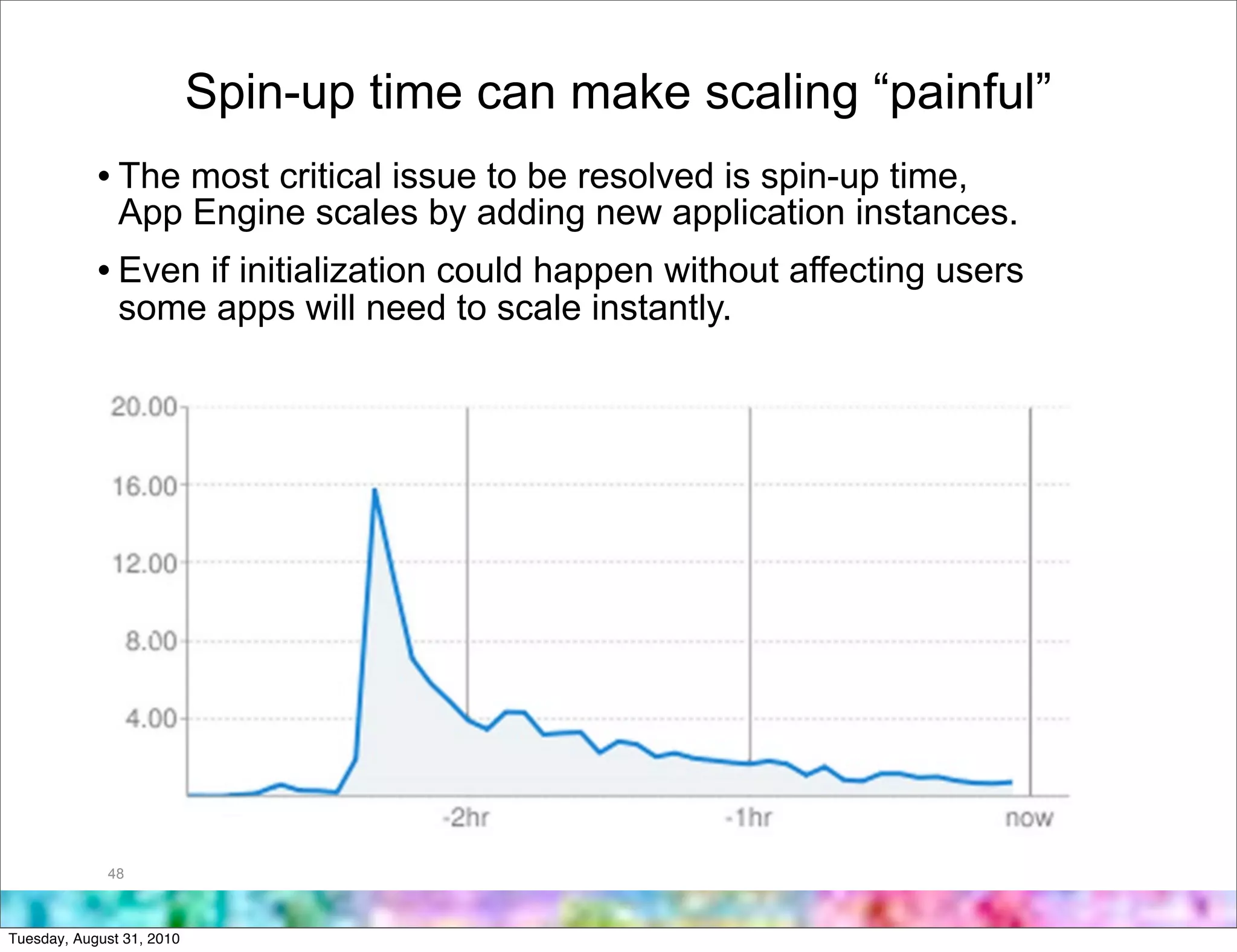 Spin-up time can make scaling “painful”
            • The most critical issue to be resolved is spin-up time,
               App Engine scales by adding new application instances.
            • Even if initialization could happen without affecting users
               some apps will need to scale instantly.




             48



Tuesday, August 31, 2010
 