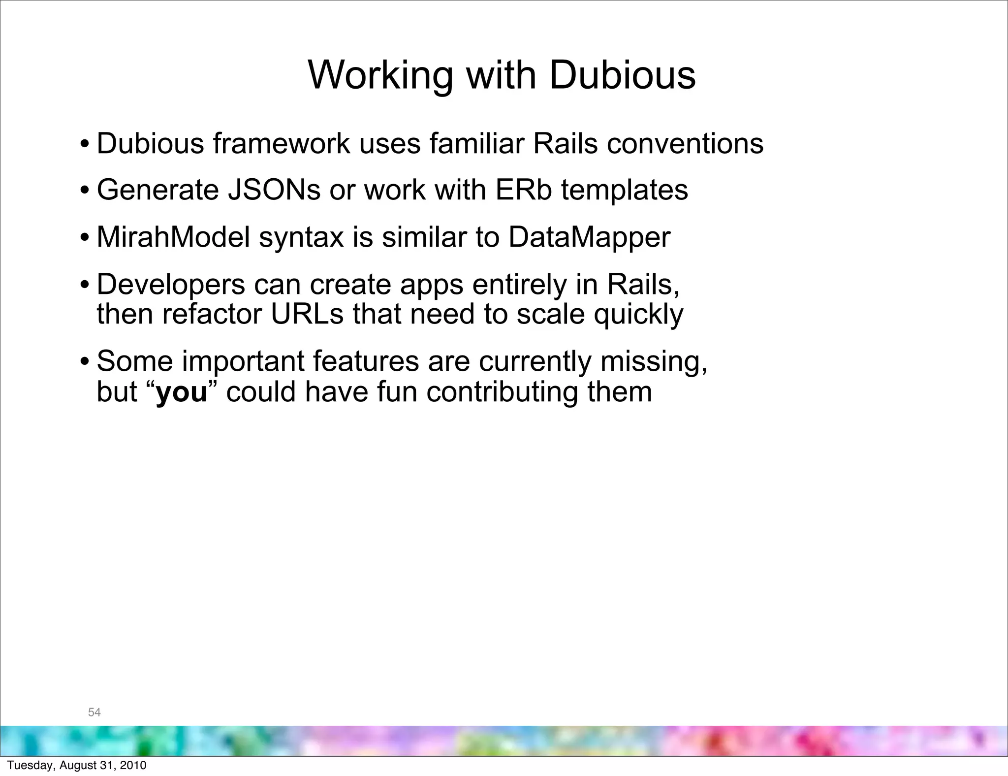 Working with Dubious
            • Dubious framework uses familiar Rails conventions
            • Generate JSONs or work with ERb templates
            • MirahModel syntax is similar to DataMapper
            • Developers can create apps entirely in Rails,
               then refactor URLs that need to scale quickly
            • Some important features are currently missing,
               but “you” could have fun contributing them




             54



Tuesday, August 31, 2010
 