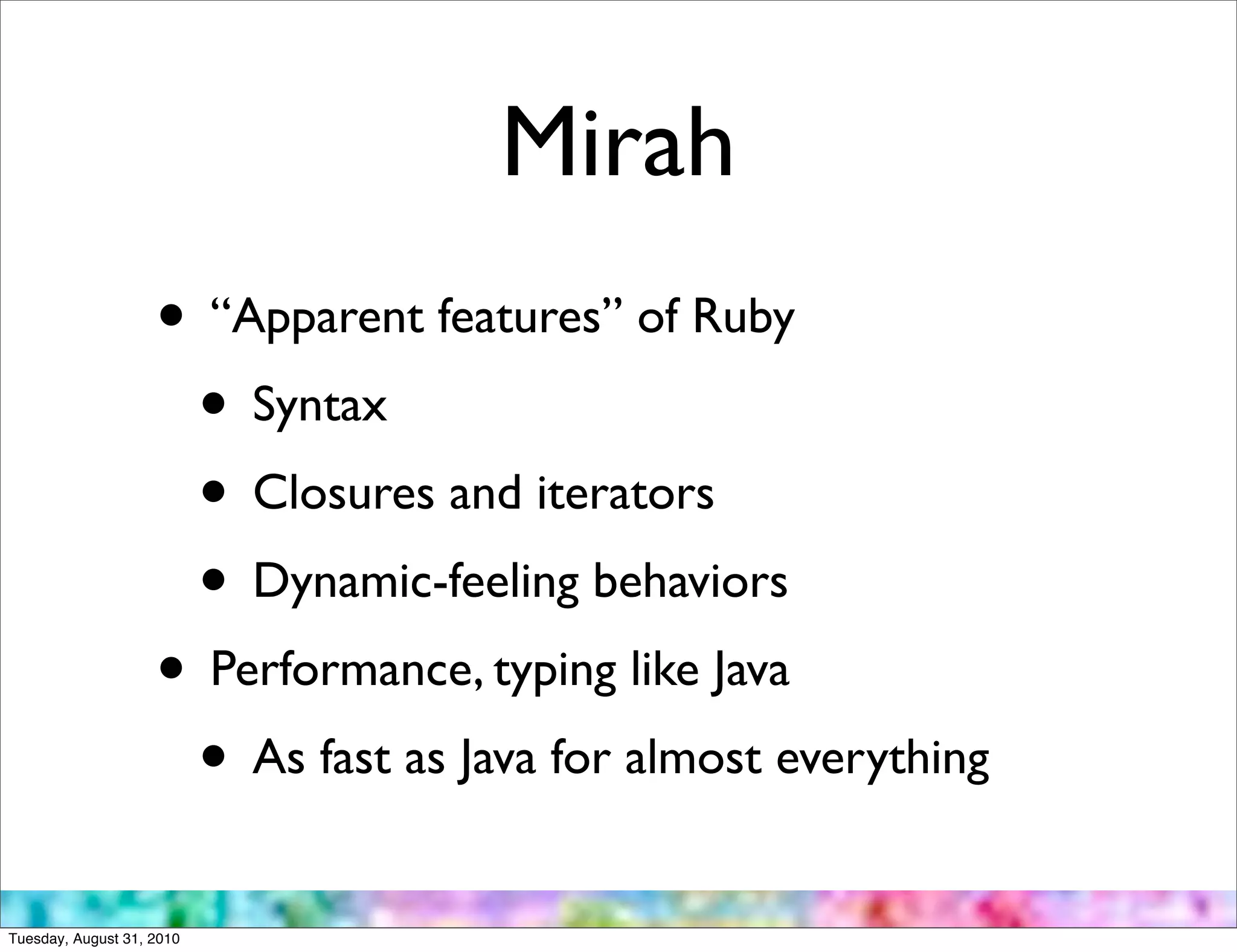 Mirah
                    • “Apparent features” of Ruby
                     • Syntax
                     • Closures and iterators
                     • Dynamic-feeling behaviors
                    • Performance, typing like Java
                     • As fast as Java for almost everything
Tuesday, August 31, 2010
 