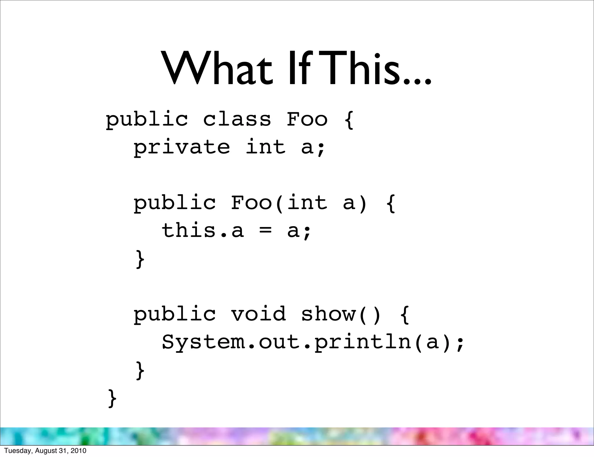 What If This...
                           public class Foo {
                             private int a;

                               public Foo(int a) {
                                 this.a = a;
                               }

                               public void show() {
                                 System.out.println(a);
                               }
                           }

Tuesday, August 31, 2010
 