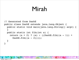 Mirah
        // Generated from DashE
        public class DashE extends java.lang.Object {
          public static void main(java.lang.String[] argv) {
          }
          public static int fib(int a) {
            return (a < 2) ? (a) : ((DashE.fib((a - 1)) +
              DashE.fib((a - 2))));
          }
        }




Tuesday, August 31, 2010
 