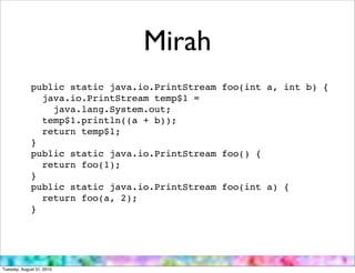 Mirah
             public static java.io.PrintStream foo(int a, int b) {
               java.io.PrintStream temp$1 =
                 java.lang.System.out;
               temp$1.println((a + b));
               return temp$1;
             }
             public static java.io.PrintStream foo() {
               return foo(1);
             }
             public static java.io.PrintStream foo(int a) {
               return foo(a, 2);
             }




Tuesday, August 31, 2010
 