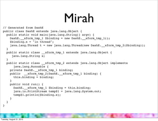 // Generated from DashE
                                   Mirah
 public class DashE extends java.lang.Object {
   public static void main(java.lang.String[] argv) {
     DashE.__xform_tmp_1 $binding = new DashE.__xform_tmp_1();
     $binding.x = "in thread";
     java.lang.Thread t = new java.lang.Thread(new DashE.__xform_tmp_2($binding));
   }
   public static class __xform_tmp_1 extends java.lang.Object {
       java.lang.String x;
   }
   public static class __xform_tmp_2 extends java.lang.Object implements
        java.lang.Runnable {
     private DashE.__xform_tmp_1 binding;
     public __xform_tmp_2(DashE.__xform_tmp_1 binding) {
        this.binding = binding;
     }
     public void run() {
        DashE.__xform_tmp_1 $binding = this.binding;
        java.io.PrintStream temp$1 = java.lang.System.out;
        temp$1.println($binding.x);
     }
   }
 }



Tuesday, August 31, 2010
 