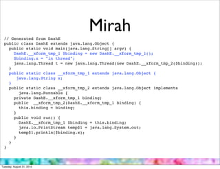 // Generated from DashE
                                   Mirah
 public class DashE extends java.lang.Object {
   public static void main(java.lang.String[] argv) {
     DashE.__xform_tmp_1 $binding = new DashE.__xform_tmp_1();
     $binding.x = "in thread";
     java.lang.Thread t = new java.lang.Thread(new DashE.__xform_tmp_2($binding));
   }
   public static class __xform_tmp_1 extends java.lang.Object {
       java.lang.String x;
   }
   public static class __xform_tmp_2 extends java.lang.Object implements
        java.lang.Runnable {
     private DashE.__xform_tmp_1 binding;
     public __xform_tmp_2(DashE.__xform_tmp_1 binding) {
        this.binding = binding;
     }
     public void run() {
        DashE.__xform_tmp_1 $binding = this.binding;
        java.io.PrintStream temp$1 = java.lang.System.out;
        temp$1.println($binding.x);
     }
   }
 }



Tuesday, August 31, 2010
 