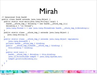 // Generated from DashE
                                   Mirah
 public class DashE extends java.lang.Object {
   public static void main(java.lang.String[] argv) {
     DashE.__xform_tmp_1 $binding = new DashE.__xform_tmp_1();
     $binding.x = "in thread";
     java.lang.Thread t = new java.lang.Thread(new DashE.__xform_tmp_2($binding));
   }
   public static class __xform_tmp_1 extends java.lang.Object {
       java.lang.String x;
   }
   public static class __xform_tmp_2 extends java.lang.Object implements
        java.lang.Runnable {
     private DashE.__xform_tmp_1 binding;
     public __xform_tmp_2(DashE.__xform_tmp_1 binding) {
        this.binding = binding;
     }
     public void run() {
        DashE.__xform_tmp_1 $binding = this.binding;
        java.io.PrintStream temp$1 = java.lang.System.out;
        temp$1.println($binding.x);
     }
   }
 }



Tuesday, August 31, 2010
 