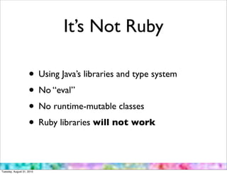 It’s Not Ruby

                    • Using Java’s libraries and type system
                    • No “eval”
                    • No runtime-mutable classes
                    • Ruby libraries will not work

Tuesday, August 31, 2010
 