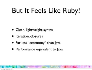 But It Feels Like Ruby!

                    • Clean, lightweight syntax
                    • Iteration, closures
                    • Far less “ceremony” than Java
                    • Performance equivalent to Java

Tuesday, August 31, 2010
 