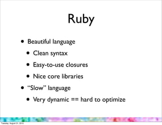 Ruby
                    • Beautiful language
                     • Clean syntax
                     • Easy-to-use closures
                     • Nice core libraries
                    • “Slow” language
                     • Very dynamic == hard to optimize
Tuesday, August 31, 2010
 