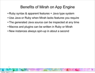 Benefits of Mirah on App Engine
            • Ruby syntax & apparent features + Java type system
            • Use Java or Ruby when Mirah lacks features you require
            • The generated Java source can be inspected at any time
            • Macros and plugins can be written in Ruby or Mirah
            • New instances always spin-up in about a second




             53



Tuesday, August 31, 2010
 
