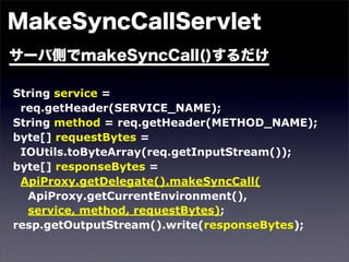 String service =
 req.getHeader(SERVICE_NAME);
String method = req.getHeader(METHOD_NAME);
byte[] requestBytes =
 IOUtils.toByteArray(req.getInputStream());
byte[] responseBytes =
 ApiProxy.getDelegate().makeSyncCall(
  ApiProxy.getCurrentEnvironment(),
  service, method, requestBytes);
resp.getOutputStream().write(responseBytes);
 