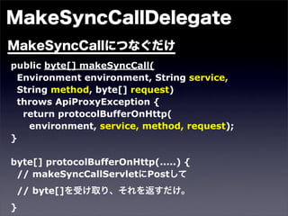 public byte[] makeSyncCall(
 Environment environment, String service,
 String method, byte[] request)
 throws ApiProxyException {
  return protocolBufferOnHttp(
   environment, service, method, request);
}

byte[] protocolBufferOnHttp(.....) {
 // makeSyncCallServlet Post
 // byte[]
}
 