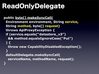 public byte[] makeSyncCall(
 Environment environment, String service,
 String method, byte[] request)
 throws ApiProxyException {
 if (service.equals(“datastore_v3”)
   && method.equalsIgnoreCase(“Put”)
 ){
   throw new CapabilityDisabledException();
 }
 defaultDelegate.makeSyncCall(
   serviceName, methodName, request);
}
 