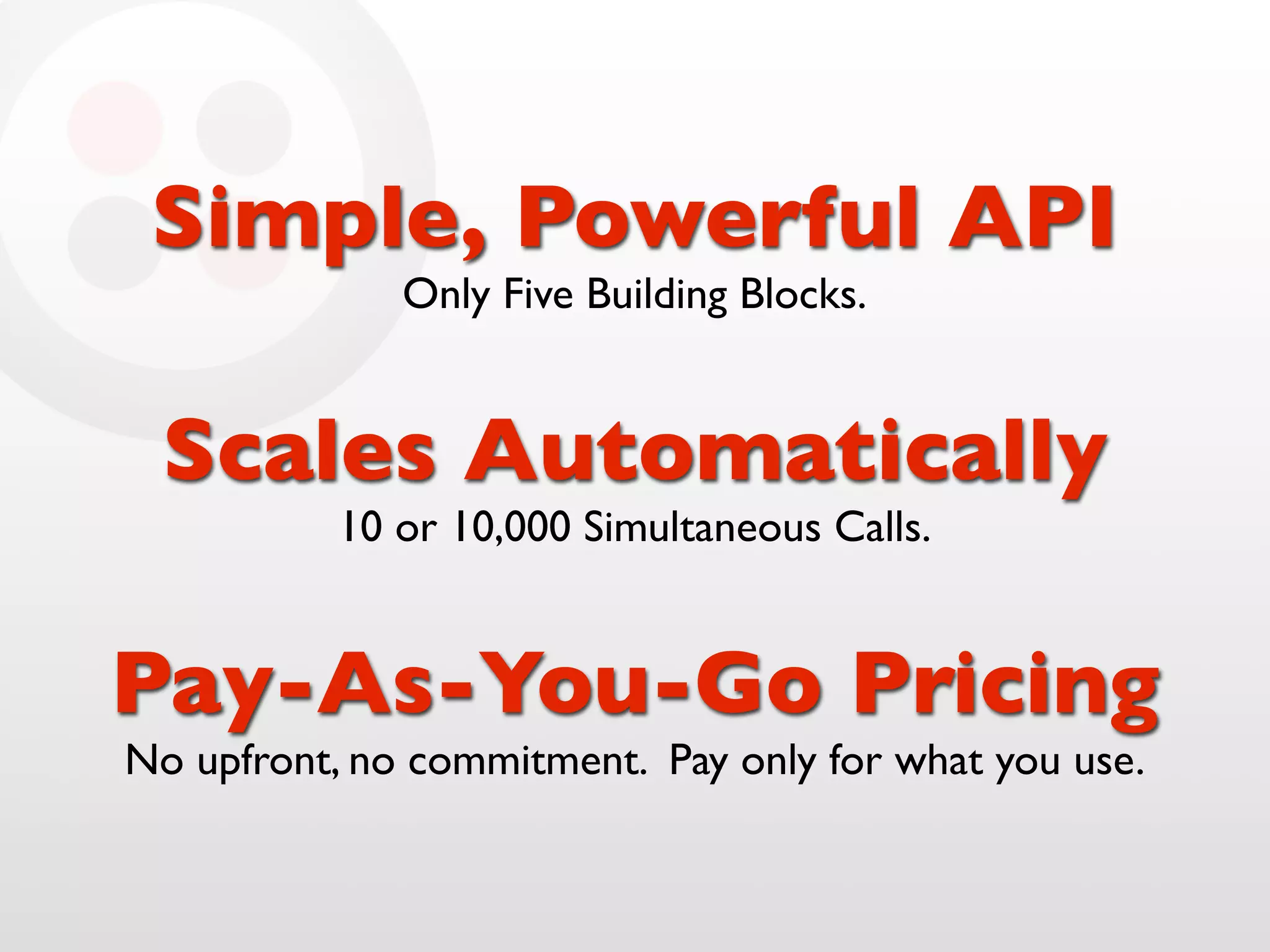 Simple, Powerful API
              Only Five Building Blocks.


 Scales Automatically
           10 or 10,000 Simultaneous Calls.


Pay-As-You-Go Pricing
No upfront, no commitment. Pay only for what you use.
 