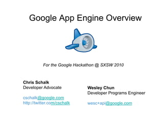 Google App Engine Overview




           For the Google Hackathon @ SXSW 2010



Chris Schalk
Developer Advocate            Wesley Chun
                              Developer Programs Engineer
cschalk@google.com
http://twitter.com/cschalk    wesc+api@google.com
 