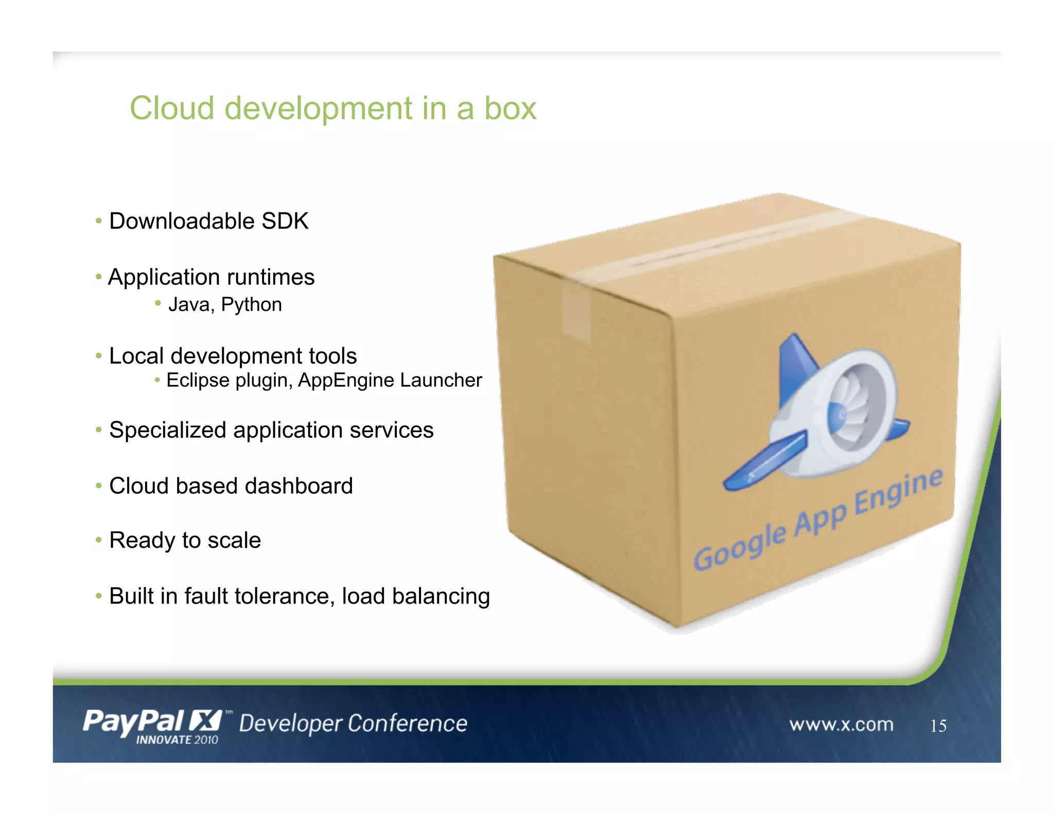 Cloud development in a box
15
• Downloadable SDK
• Application runtimes
• Java, Python
• Local development tools
• Eclipse plugin, AppEngine Launcher
• Specialized application services
• Cloud based dashboard
• Ready to scale
• Built in fault tolerance, load balancing
 