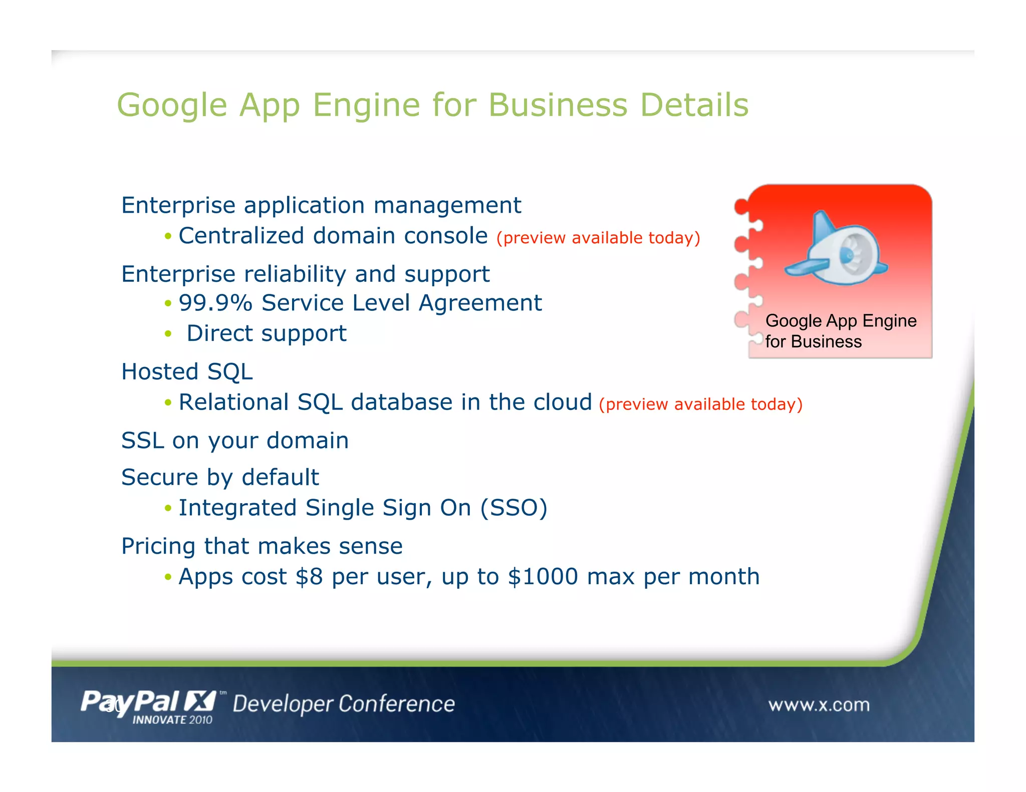 Google App Engine for Business Details
Enterprise application management
• Centralized domain console (preview available today)
Enterprise reliability and support
• 99.9% Service Level Agreement
•  Direct support
Hosted SQL
• Relational SQL database in the cloud (preview available today)
SSL on your domain
Secure by default
• Integrated Single Sign On (SSO)
Pricing that makes sense
• Apps cost $8 per user, up to $1000 max per month
30
Google App Engine
for Business
 